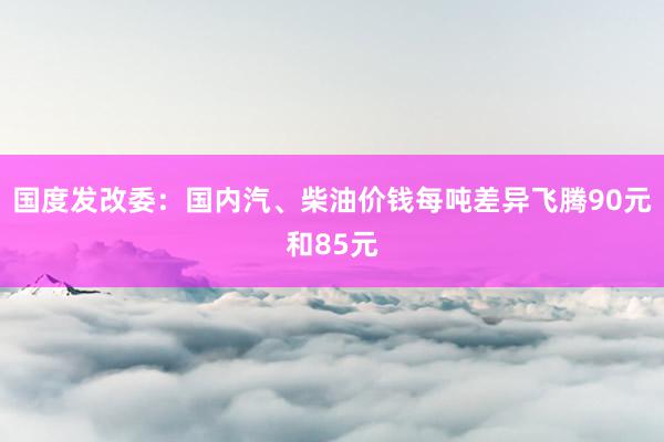 国度发改委：国内汽、柴油价钱每吨差异飞腾90元和85元