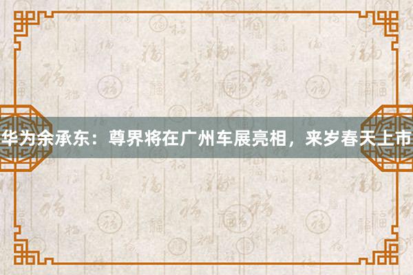 华为余承东：尊界将在广州车展亮相，来岁春天上市