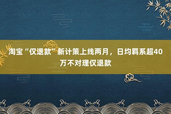 淘宝“仅退款”新计策上线两月，日均羁系超40万不对理仅退款