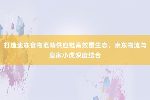 打造速冻食物范畴供应链高效重生态，京东物流与皇家小虎深度结合