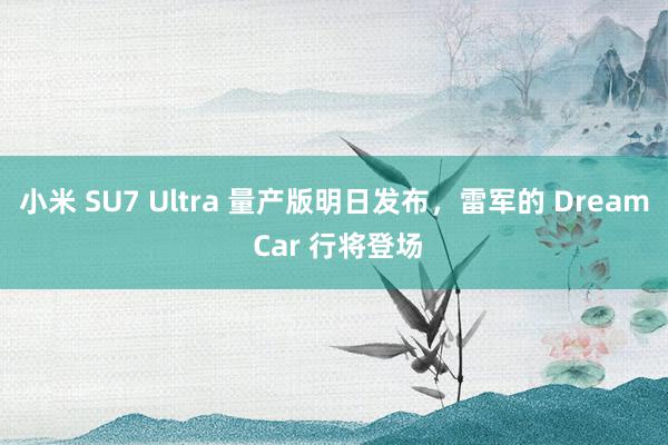 小米 SU7 Ultra 量产版明日发布，雷军的 Dream Car 行将登场