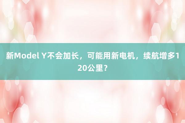 新Model Y不会加长，可能用新电机，续航增多120公里？