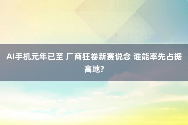 AI手机元年已至 厂商狂卷新赛说念 谁能率先占据高地?