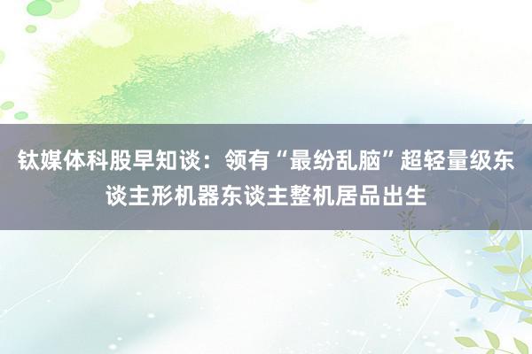 钛媒体科股早知谈：领有“最纷乱脑”超轻量级东谈主形机器东谈主整机居品出生