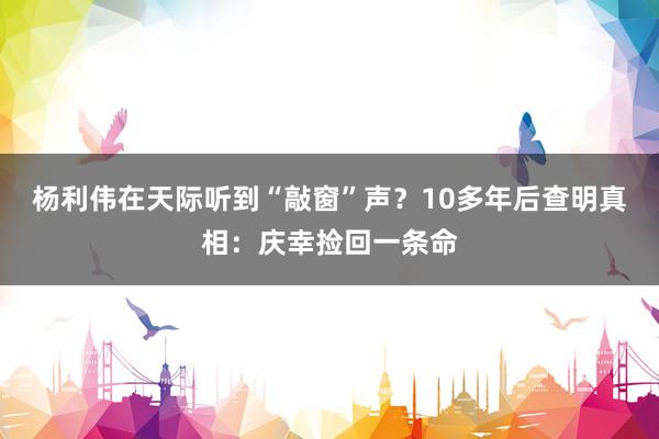 杨利伟在天际听到“敲窗”声？10多年后查明真相：庆幸捡回一条命