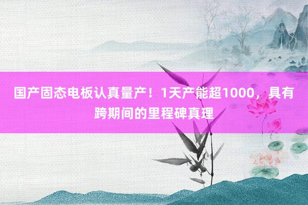 国产固态电板认真量产！1天产能超1000，具有跨期间的里程碑真理