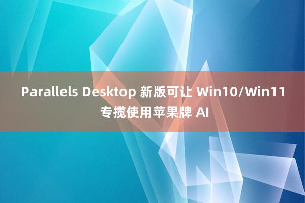 Parallels Desktop 新版可让 Win10/Win11 专揽使用苹果牌 AI