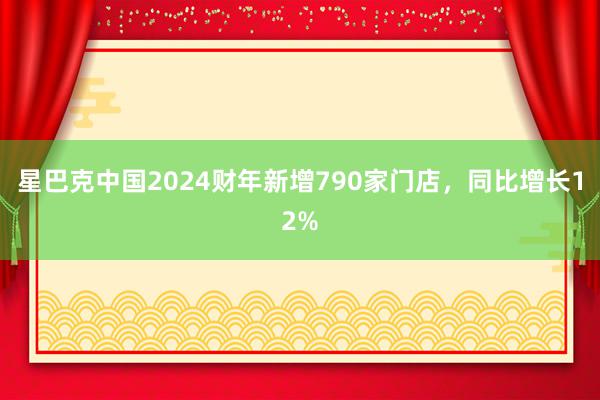 星巴克中国2024财年新增790家门店，同比增长12%