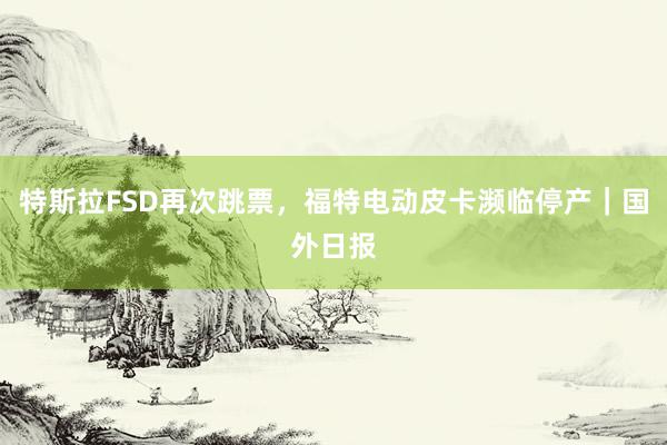 特斯拉FSD再次跳票，福特电动皮卡濒临停产｜国外日报