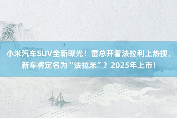 小米汽车SUV全新曝光！雷总开着法拉利上热搜，新车将定名为“法拉米”？2025年上市！