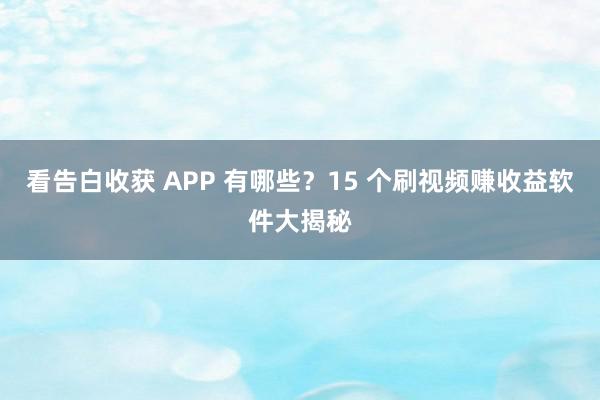 看告白收获 APP 有哪些？15 个刷视频赚收益软件大揭秘