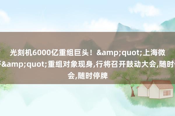 光刻机6000亿重组巨头！&quot;上海微电子&quot;重组对象现身,行将召开鼓动大会,随时停牌