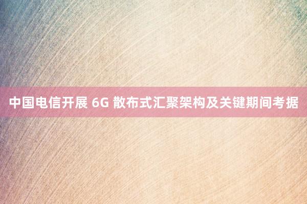 中国电信开展 6G 散布式汇聚架构及关键期间考据