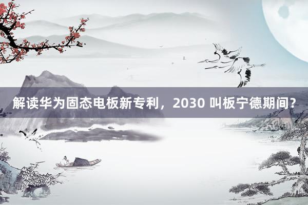 解读华为固态电板新专利，2030 叫板宁德期间？