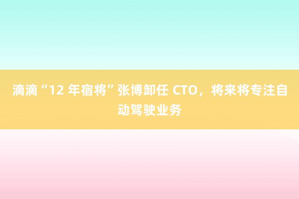 滴滴“12 年宿将”张博卸任 CTO，将来将专注自动驾驶业务