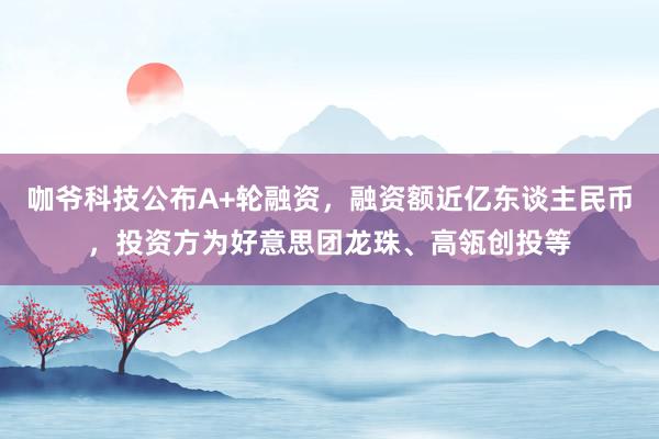 咖爷科技公布A+轮融资，融资额近亿东谈主民币，投资方为好意思团龙珠、高瓴创投等