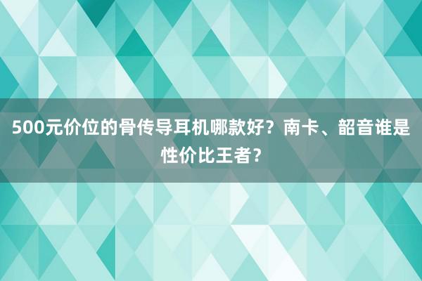 500元价位的骨传导耳机哪款好？南卡、韶音谁是性价比王者？