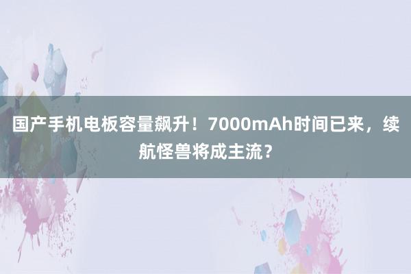 国产手机电板容量飙升！7000mAh时间已来，续航怪兽将成主流？