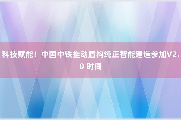 科技赋能！中国中铁推动盾构纯正智能建造参加V2.0 时间