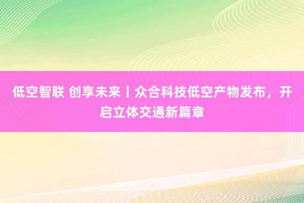 低空智联 创享未来丨众合科技低空产物发布，开启立体交通新篇章