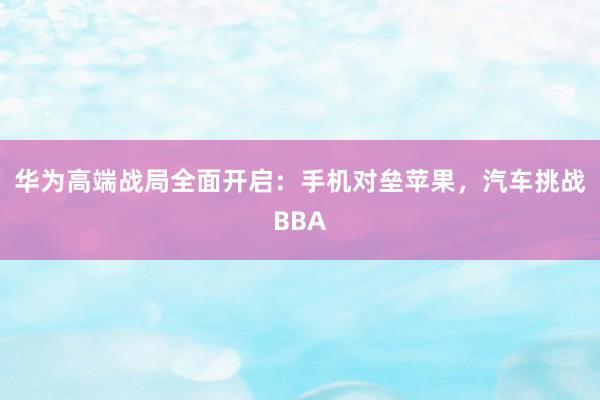 华为高端战局全面开启：手机对垒苹果，汽车挑战BBA