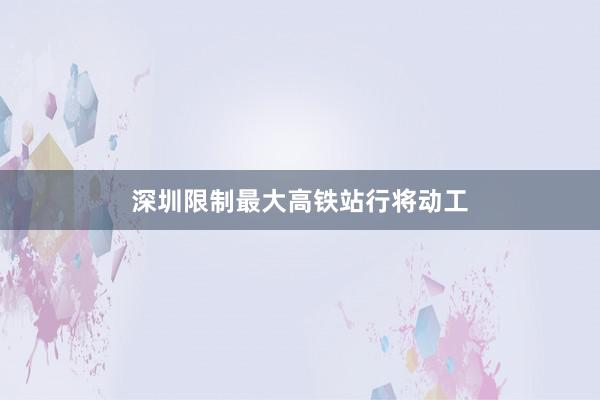 深圳限制最大高铁站行将动工