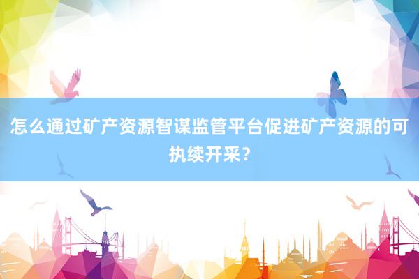 怎么通过矿产资源智谋监管平台促进矿产资源的可执续开采？