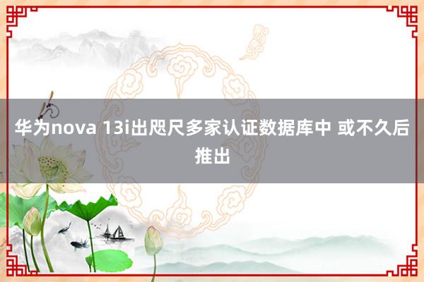 华为nova 13i出咫尺多家认证数据库中 或不久后推出