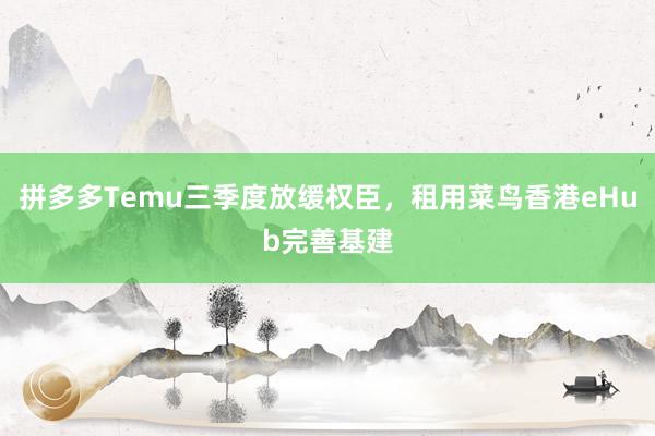 拼多多Temu三季度放缓权臣，租用菜鸟香港eHub完善基建