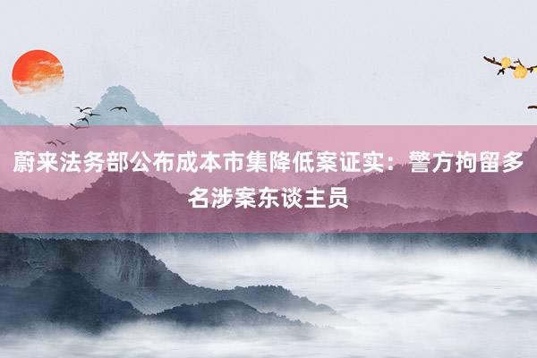 蔚来法务部公布成本市集降低案证实：警方拘留多名涉案东谈主员