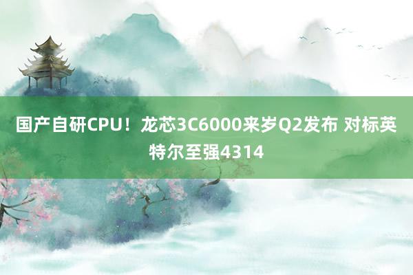 国产自研CPU！龙芯3C6000来岁Q2发布 对标英特尔至强4314