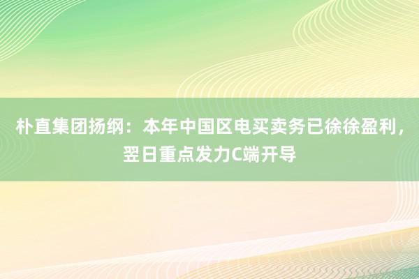 朴直集团扬纲：本年中国区电买卖务已徐徐盈利，翌日重点发力C端开导