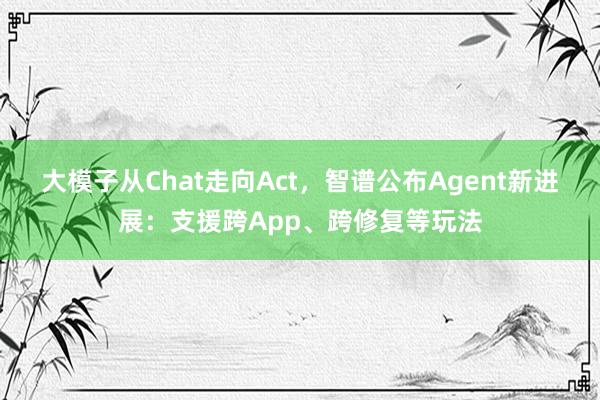 大模子从Chat走向Act，智谱公布Agent新进展：支援跨App、跨修复等玩法