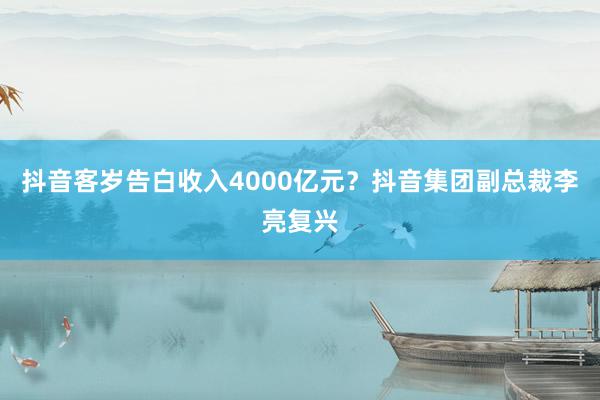 抖音客岁告白收入4000亿元？抖音集团副总裁李亮复兴