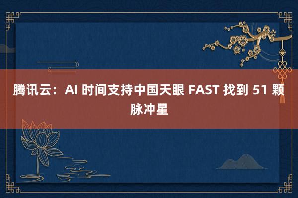 腾讯云：AI 时间支持中国天眼 FAST 找到 51 颗脉冲星