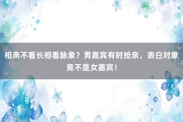 相亲不看长相看脉象？男嘉宾有时抢亲，表白对象竟不是女嘉宾！