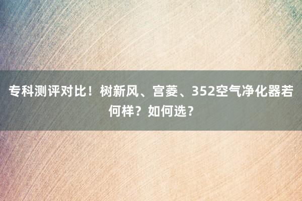 专科测评对比！树新风、宫菱、352空气净化器若何样？如何选？