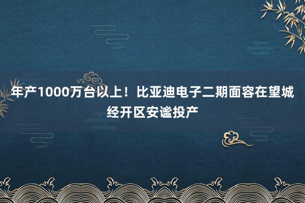 年产1000万台以上！比亚迪电子二期面容在望城经开区安谧投产