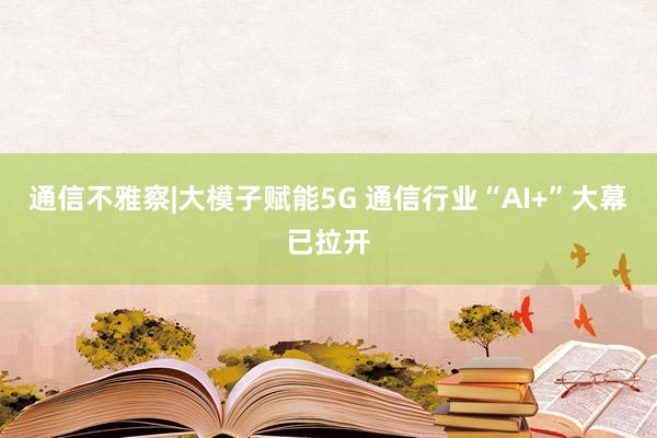 通信不雅察|大模子赋能5G 通信行业“AI+”大幕已拉开