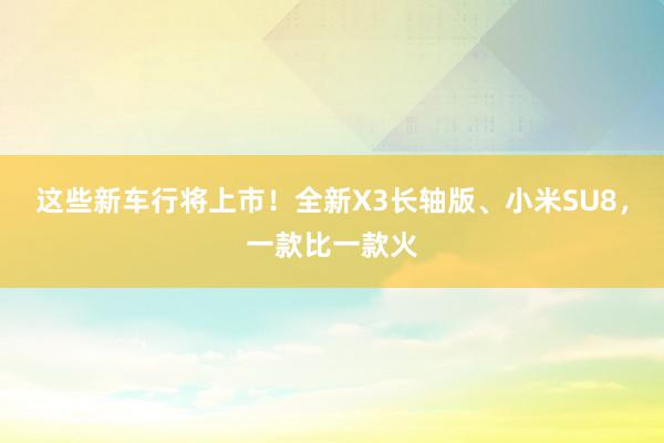 这些新车行将上市！全新X3长轴版、小米SU8，一款比一款火