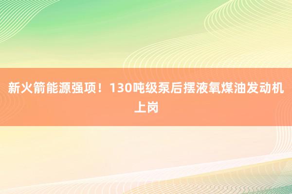 新火箭能源强项！130吨级泵后摆液氧煤油发动机上岗