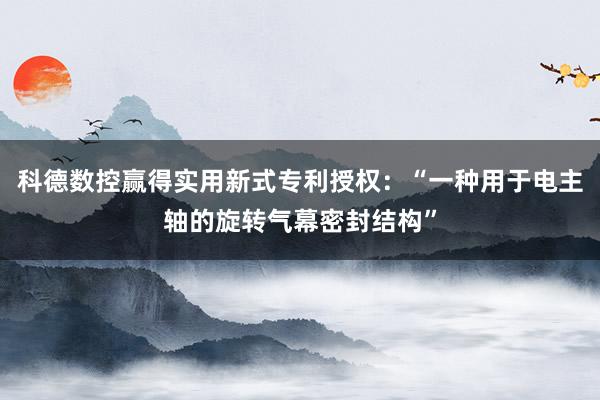 科德数控赢得实用新式专利授权：“一种用于电主轴的旋转气幕密封结构”