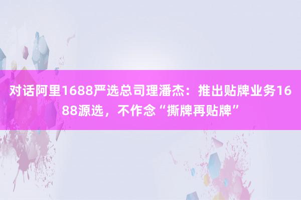 对话阿里1688严选总司理潘杰：推出贴牌业务1688源选，不作念“撕牌再贴牌”