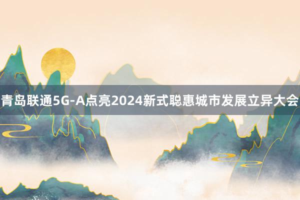 青岛联通5G-A点亮2024新式聪惠城市发展立异大会