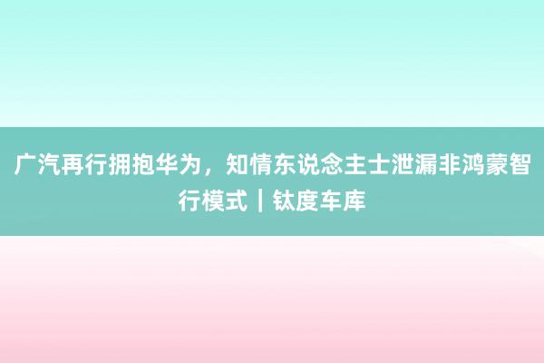 广汽再行拥抱华为，知情东说念主士泄漏非鸿蒙智行模式｜钛度车库