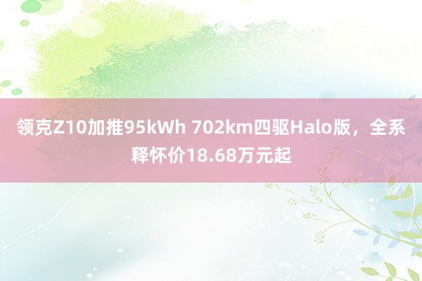 领克Z10加推95kWh 702km四驱Halo版，全系释怀价18.68万元起