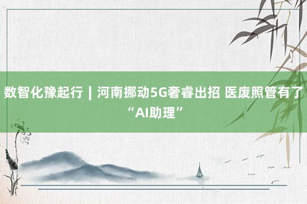 数智化豫起行∣河南挪动5G奢睿出招 医废照管有了“AI助理”