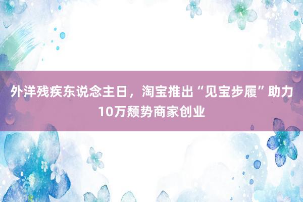 外洋残疾东说念主日，淘宝推出“见宝步履”助力10万颓势商家创业