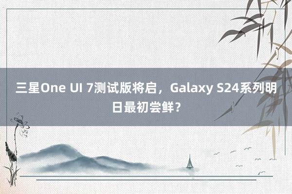 三星One UI 7测试版将启，Galaxy S24系列明日最初尝鲜？