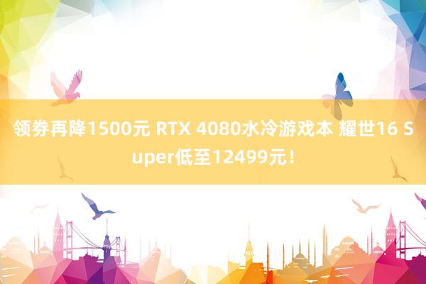 领劵再降1500元 RTX 4080水冷游戏本 耀世16 Super低至12499元！